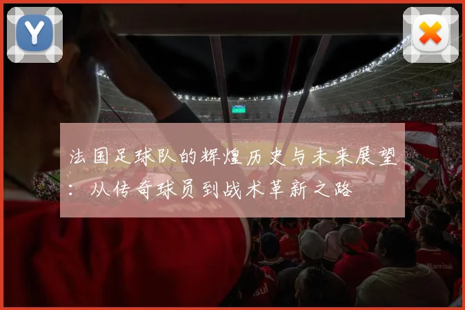 法国足球队的辉煌历史与未来展望：从传奇球员到战术革新之路