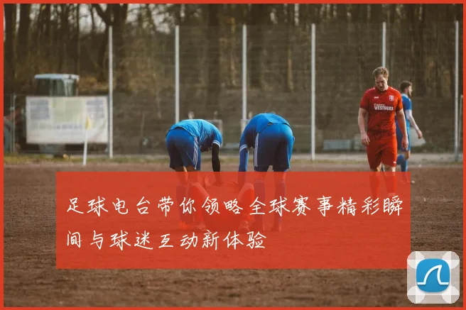 足球电台带你领略全球赛事精彩瞬间与球迷互动新体验