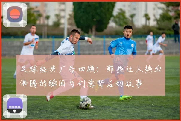 足球经典广告回顾：那些让人热血沸腾的瞬间与创意背后的故事
