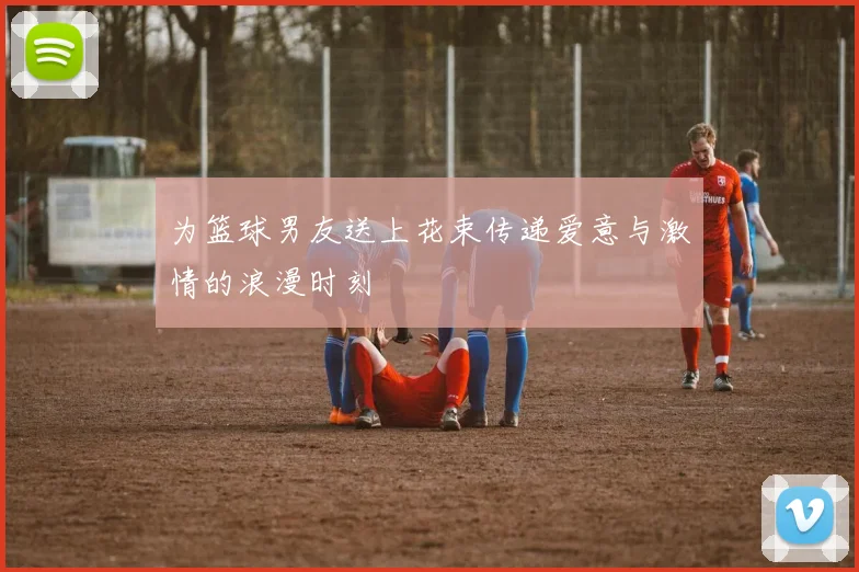 为篮球男友送上花束传递爱意与激情的浪漫时刻