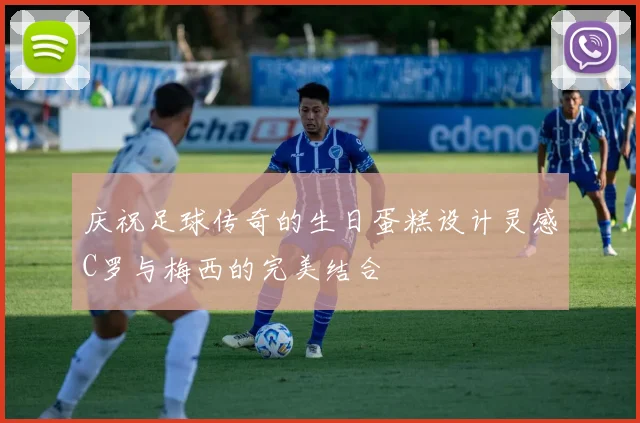 庆祝足球传奇的生日蛋糕设计灵感C罗与梅西的完美结合