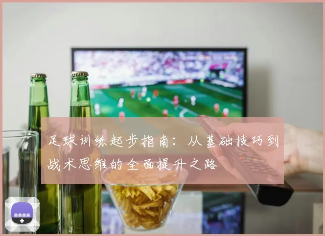 足球训练起步指南：从基础技巧到战术思维的全面提升之路