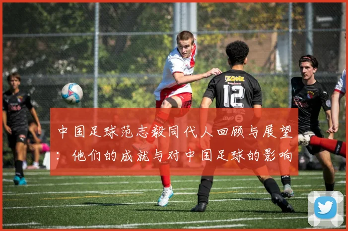 中国足球范志毅同代人回顾与展望：他们的成就与对中国足球的影响