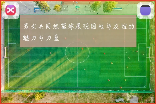 男女共同练篮球展现团结与友谊的魅力与力量