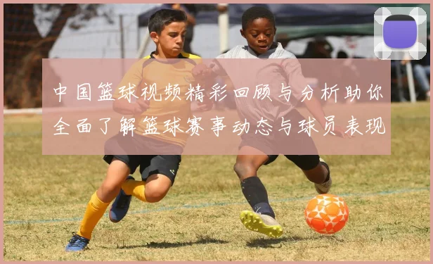 中国篮球视频精彩回顾与分析助你全面了解篮球赛事动态与球员表现